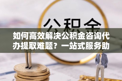 华阴如何高效解决公积金咨询代办提取难题？一站式服务助您轻松搞定