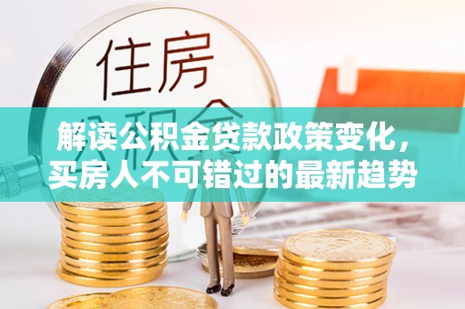 华阴解读公积金贷款政策变化，买房人不可错过的最新趋势