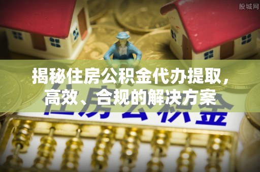 华阴揭秘住房公积金代办提取，高效、合规的解决方案