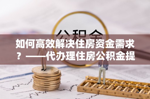 华阴如何高效解决住房资金需求？——代办理住房公积金提取服务全解析