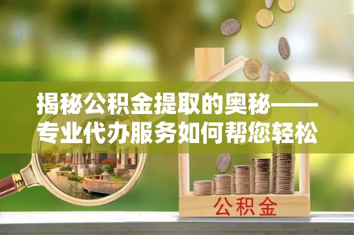 华阴揭秘公积金提取的奥秘——专业代办服务如何帮您轻松搞定