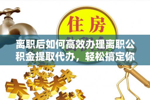华阴离职后如何高效办理离职公积金提取代办，轻松搞定你的公积金